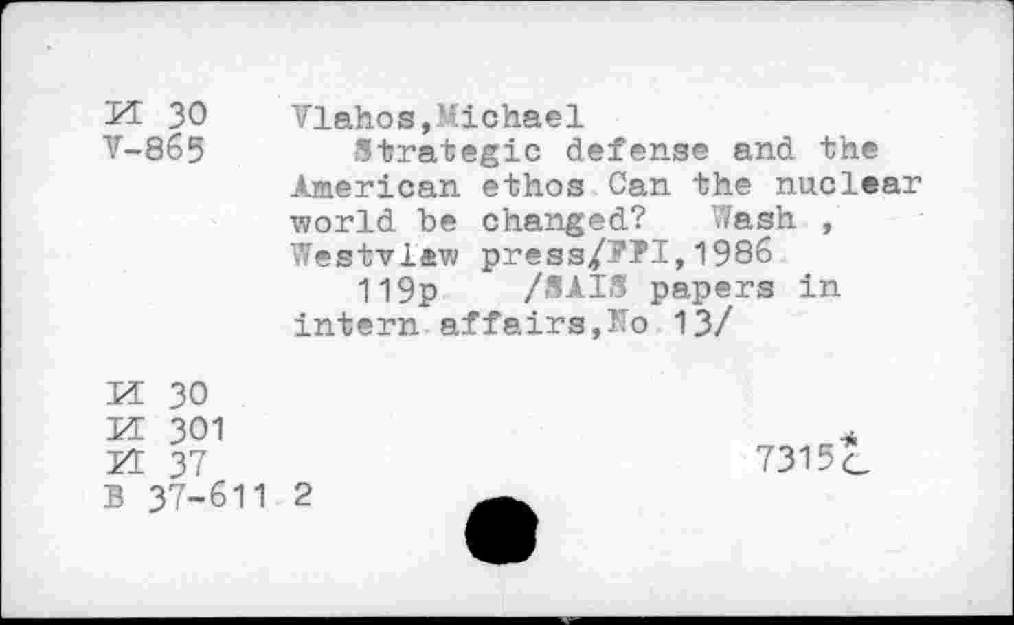 ﻿n 30 V-865
Vlahos,Michael
Strategic defense and the American ethos Can the nuclear world be changed? Wash , Westview press/??I,1986 119p /SAIS papers in intern affairs,No 13/

30 301 37 B 37-611 2
7315c